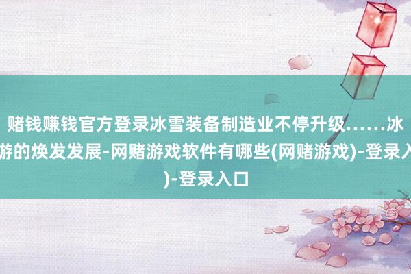 赌钱赚钱官方登录冰雪装备制造业不停升级……冰雪游的焕发发展-网赌游戏软件有哪些(网赌游戏)-登录入口