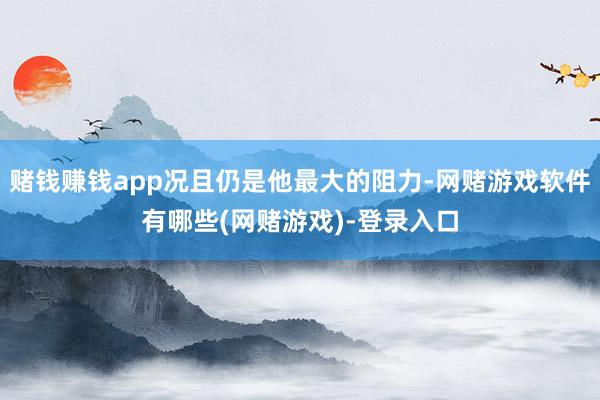 赌钱赚钱app况且仍是他最大的阻力-网赌游戏软件有哪些(网赌游戏)-登录入口