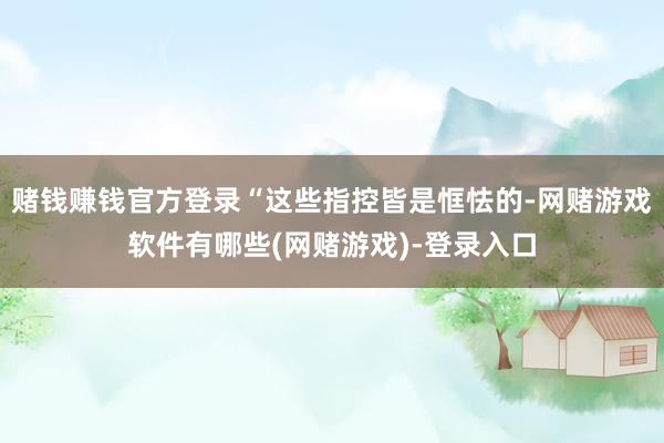 赌钱赚钱官方登录“这些指控皆是恇怯的-网赌游戏软件有哪些(网赌游戏)-登录入口