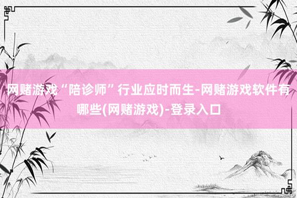 网赌游戏“陪诊师”行业应时而生-网赌游戏软件有哪些(网赌游戏)-登录入口