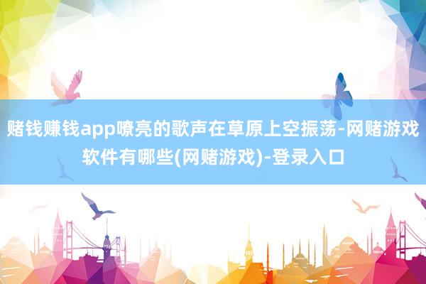 赌钱赚钱app嘹亮的歌声在草原上空振荡-网赌游戏软件有哪些(网赌游戏)-登录入口