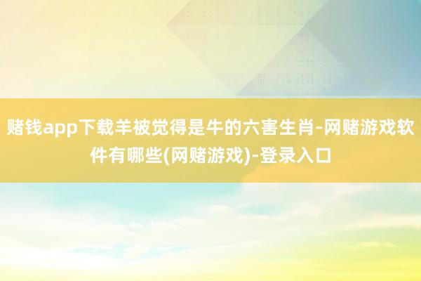 赌钱app下载羊被觉得是牛的六害生肖-网赌游戏软件有哪些(网赌游戏)-登录入口
