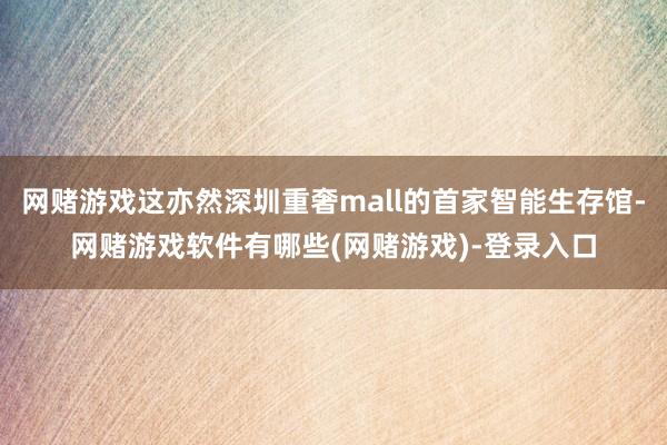 网赌游戏这亦然深圳重奢mall的首家智能生存馆-网赌游戏软件有哪些(网赌游戏)-登录入口