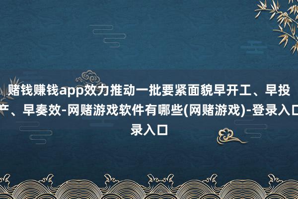 赌钱赚钱app效力推动一批要紧面貌早开工、早投产、早奏效-网赌游戏软件有哪些(网赌游戏)-登录入口