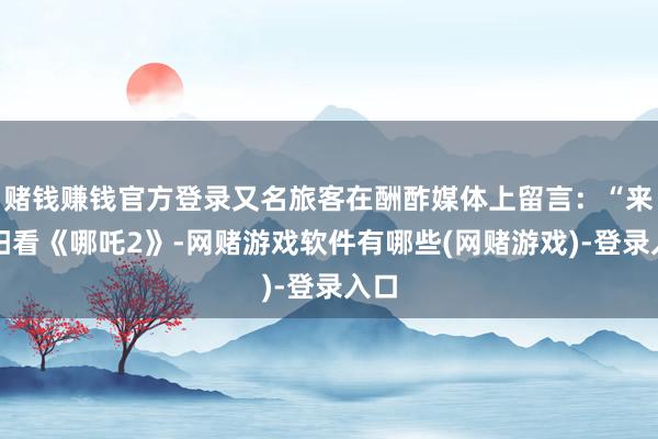 赌钱赚钱官方登录又名旅客在酬酢媒体上留言：“来贵阳看《哪吒2》-网赌游戏软件有哪些(网赌游戏)-登录入口