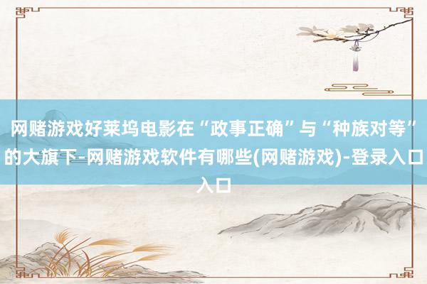 网赌游戏好莱坞电影在“政事正确”与“种族对等”的大旗下-网赌游戏软件有哪些(网赌游戏)-登录入口