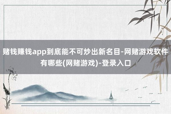 赌钱赚钱app到底能不可炒出新名目-网赌游戏软件有哪些(网赌游戏)-登录入口