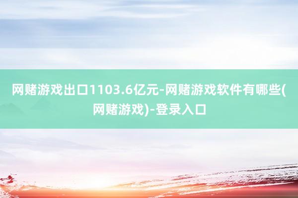 网赌游戏出口1103.6亿元-网赌游戏软件有哪些(网赌游戏)-登录入口