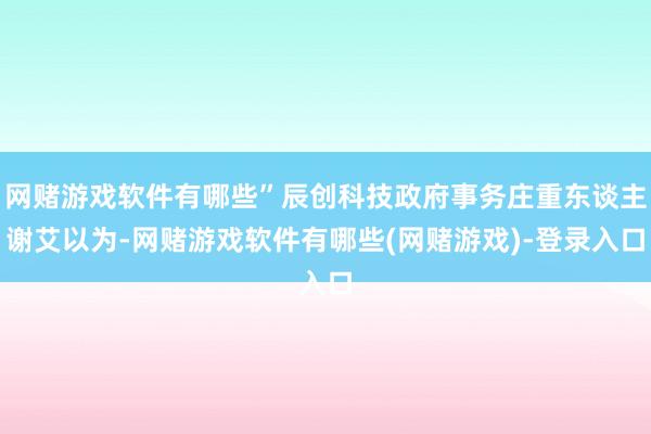 网赌游戏软件有哪些”辰创科技政府事务庄重东谈主谢艾以为-网赌游戏软件有哪些(网赌游戏)-登录入口