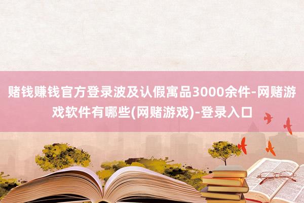 赌钱赚钱官方登录波及认假寓品3000余件-网赌游戏软件有哪些(网赌游戏)-登录入口