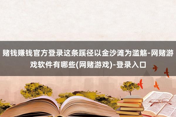 赌钱赚钱官方登录这条蹊径以金沙滩为滥觞-网赌游戏软件有哪些(网赌游戏)-登录入口