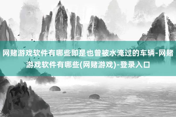 网赌游戏软件有哪些即是也曾被水淹过的车辆-网赌游戏软件有哪些(网赌游戏)-登录入口