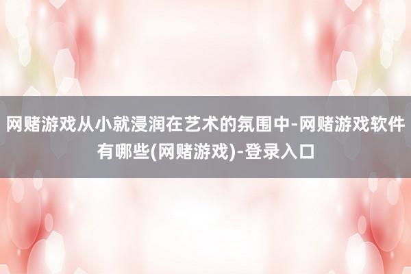 网赌游戏从小就浸润在艺术的氛围中-网赌游戏软件有哪些(网赌游戏)-登录入口