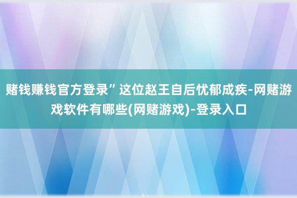 赌钱赚钱官方登录”这位赵王自后忧郁成疾-网赌游戏软件有哪些(网赌游戏)-登录入口