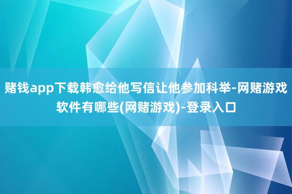 赌钱app下载韩愈给他写信让他参加科举-网赌游戏软件有哪些(网赌游戏)-登录入口