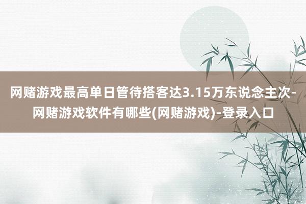 网赌游戏最高单日管待搭客达3.15万东说念主次-网赌游戏软件有哪些(网赌游戏)-登录入口