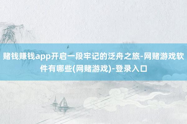 赌钱赚钱app开启一段牢记的泛舟之旅-网赌游戏软件有哪些(网赌游戏)-登录入口
