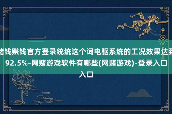 赌钱赚钱官方登录统统这个词电驱系统的工况效果达到92.5%-网赌游戏软件有哪些(网赌游戏)-登录入口