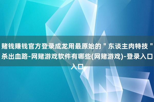 赌钱赚钱官方登录成龙用最原始的＂东谈主肉特技＂杀出血路-网赌游戏软件有哪些(网赌游戏)-登录入口
