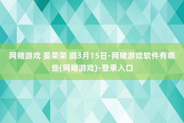 网赌游戏 晏荣荣 摄　　3月15日-网赌游戏软件有哪些(网赌游戏)-登录入口