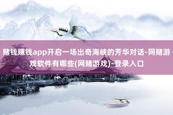 赌钱赚钱app开启一场出奇海峡的芳华对话-网赌游戏软件有哪些(网赌游戏)-登录入口