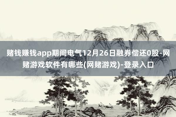 赌钱赚钱app期间电气12月26日融券偿还0股-网赌游戏软件有哪些(网赌游戏)-登录入口