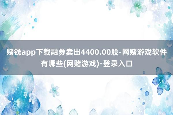 赌钱app下载融券卖出4400.00股-网赌游戏软件有哪些(网赌游戏)-登录入口