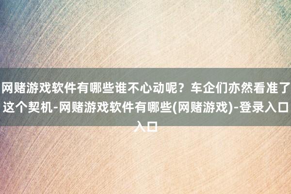 网赌游戏软件有哪些谁不心动呢？车企们亦然看准了这个契机-网赌游戏软件有哪些(网赌游戏)-登录入口