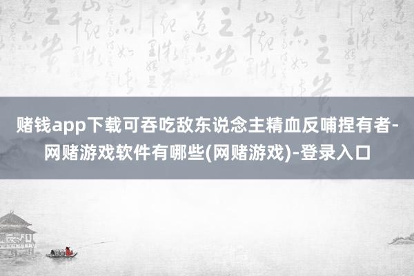 赌钱app下载可吞吃敌东说念主精血反哺捏有者-网赌游戏软件有哪些(网赌游戏)-登录入口
