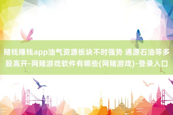 赌钱赚钱app油气资源板块不时强势 通源石油等多股高开-网赌游戏软件有哪些(网赌游戏)-登录入口