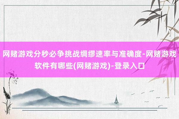 网赌游戏分秒必争挑战绸缪速率与准确度-网赌游戏软件有哪些(网赌游戏)-登录入口