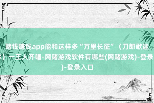 赌钱赚钱app能和这样多“万里长征”（刀郎歌迷昵称）一王人齐唱-网赌游戏软件有哪些(网赌游戏)-登录入口