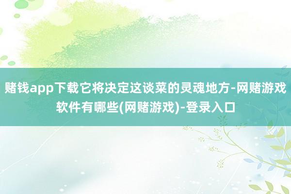 赌钱app下载它将决定这谈菜的灵魂地方-网赌游戏软件有哪些(网赌游戏)-登录入口