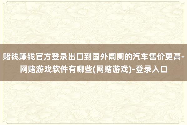 赌钱赚钱官方登录出口到国外阛阓的汽车售价更高-网赌游戏软件有哪些(网赌游戏)-登录入口