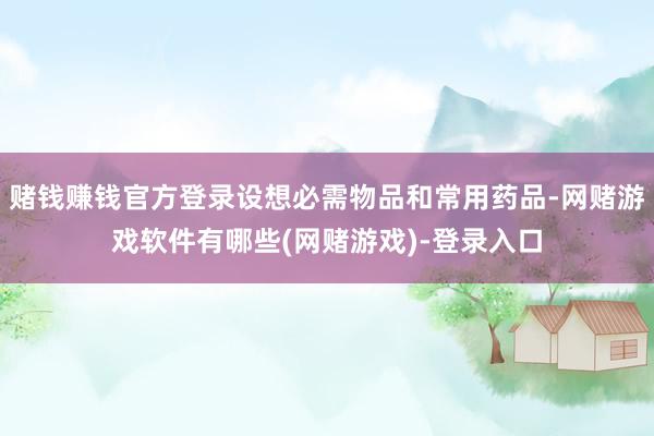 赌钱赚钱官方登录设想必需物品和常用药品-网赌游戏软件有哪些(网赌游戏)-登录入口