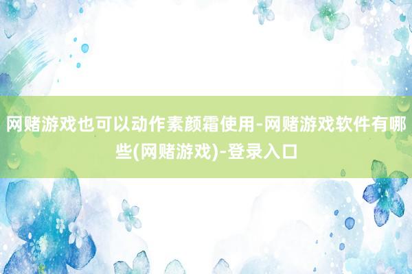网赌游戏也可以动作素颜霜使用-网赌游戏软件有哪些(网赌游戏)-登录入口