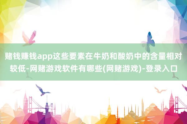 赌钱赚钱app这些要素在牛奶和酸奶中的含量相对较低-网赌游戏软件有哪些(网赌游戏)-登录入口
