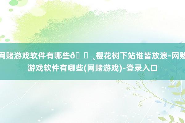 网赌游戏软件有哪些🌸樱花树下站谁皆放浪-网赌游戏软件有哪些(网赌游戏)-登录入口