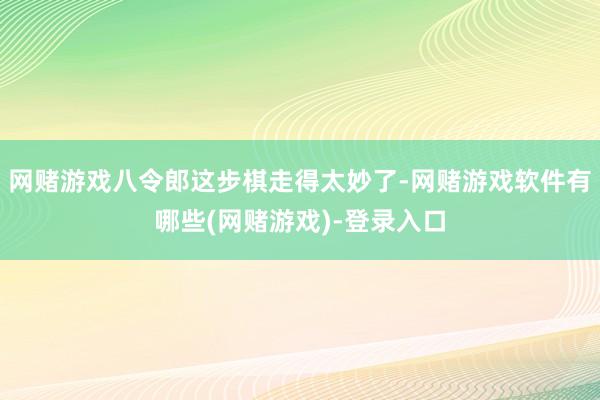 网赌游戏八令郎这步棋走得太妙了-网赌游戏软件有哪些(网赌游戏)-登录入口