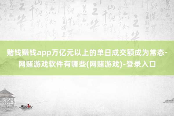 赌钱赚钱app万亿元以上的单日成交额成为常态-网赌游戏软件有哪些(网赌游戏)-登录入口