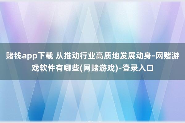 赌钱app下载 从推动行业高质地发展动身-网赌游戏软件有哪些(网赌游戏)-登录入口