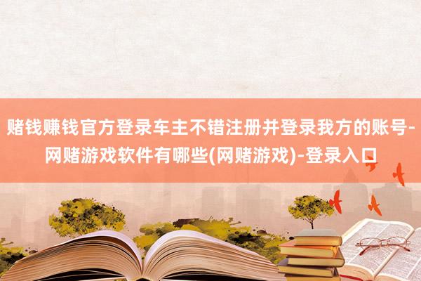 赌钱赚钱官方登录车主不错注册并登录我方的账号-网赌游戏软件有哪些(网赌游戏)-登录入口