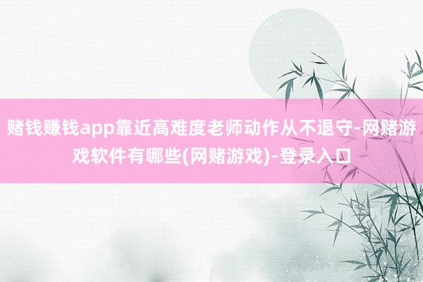 赌钱赚钱app靠近高难度老师动作从不退守-网赌游戏软件有哪些(网赌游戏)-登录入口
