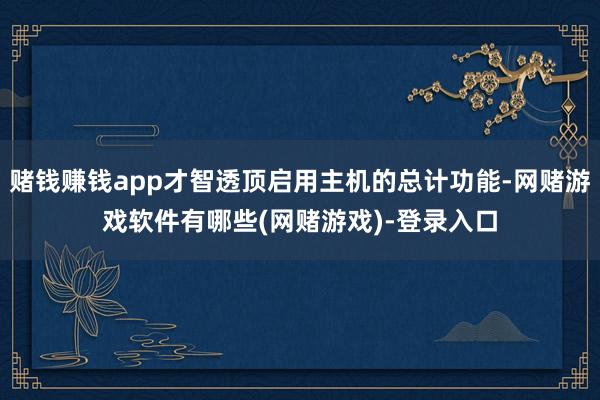 赌钱赚钱app才智透顶启用主机的总计功能-网赌游戏软件有哪些(网赌游戏)-登录入口
