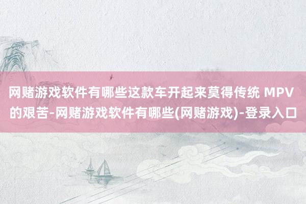 网赌游戏软件有哪些这款车开起来莫得传统 MPV 的艰苦-网赌游戏软件有哪些(网赌游戏)-登录入口
