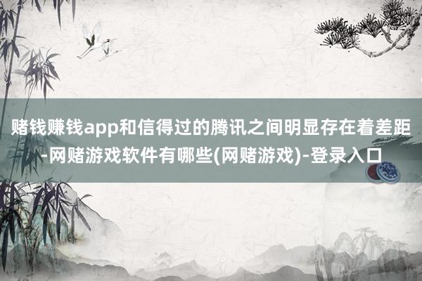 赌钱赚钱app和信得过的腾讯之间明显存在着差距-网赌游戏软件有哪些(网赌游戏)-登录入口