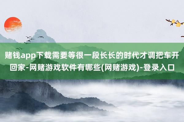 赌钱app下载需要等很一段长长的时代才调把车开回家-网赌游戏软件有哪些(网赌游戏)-登录入口