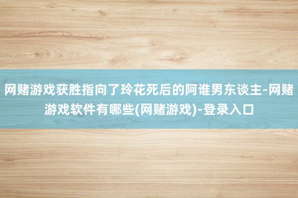 网赌游戏获胜指向了玲花死后的阿谁男东谈主-网赌游戏软件有哪些(网赌游戏)-登录入口