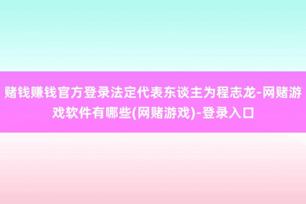 赌钱赚钱官方登录法定代表东谈主为程志龙-网赌游戏软件有哪些(网赌游戏)-登录入口