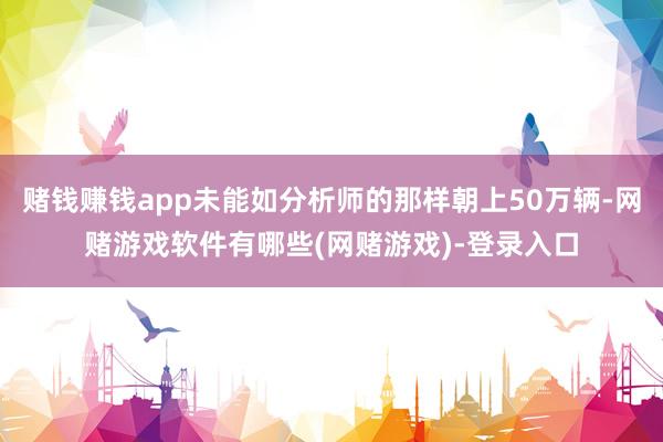 赌钱赚钱app未能如分析师的那样朝上50万辆-网赌游戏软件有哪些(网赌游戏)-登录入口